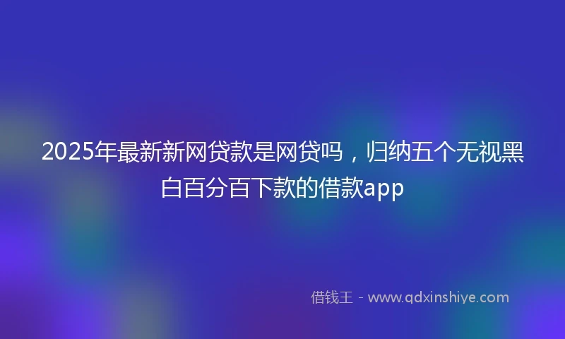 2025年最新新网贷款是网贷吗，归纳五个无视黑白百分百下款的借款app