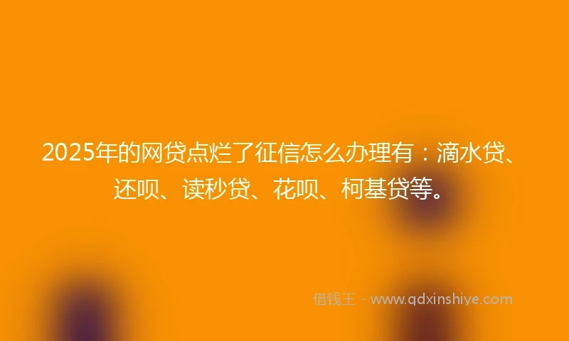 2025年的网贷点烂了征信怎么办理有：滴水贷、还呗、读秒贷、花呗、柯基贷等。