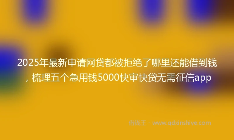 2025年最新申请网贷都被拒绝了哪里还能借到钱，梳理五个急用钱5000快审快贷无需征信app