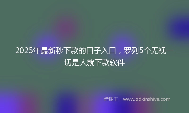 2025年最新秒下款的口子入口，罗列5个无视一切是人就下款软件