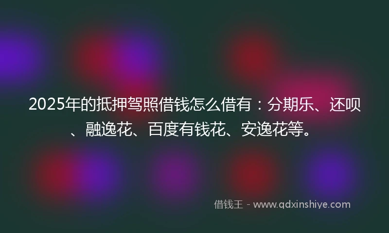 2025年的抵押驾照借钱怎么借有：分期乐、还呗、融逸花、百度有钱花、安逸花等。