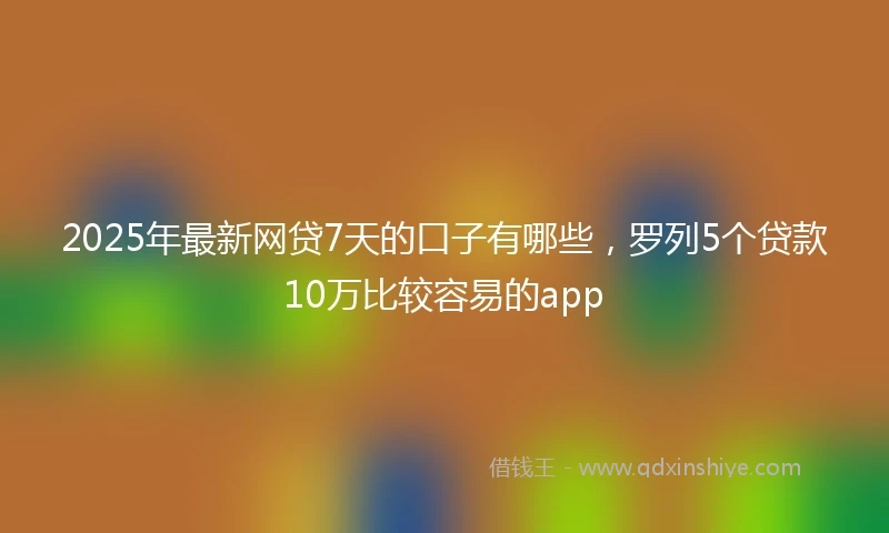 2025年最新网贷7天的口子有哪些，罗列5个贷款10万比较容易的app