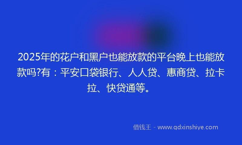 2025年的花户和黑户也能放款的平台晚上也能放款吗?有：平安口袋银行、人人贷、惠商贷、拉卡拉、快贷通等。