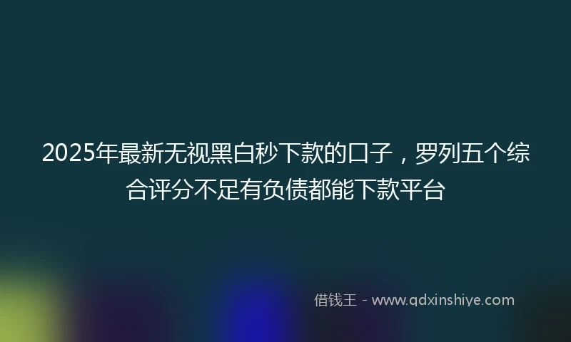 2025年最新无视黑白秒下款的口子，罗列五个综合评分不足有负债都能下款平台