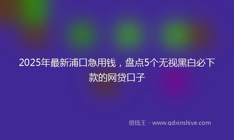 2025年最新浦口急用钱，盘点5个无视黑白必下款的网贷口子