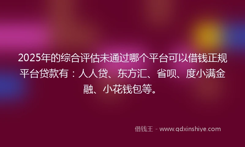 2025年的综合评估未通过哪个平台可以借钱正规平台贷款有：人人贷、东方汇、省呗、度小满金融、小花钱包等。