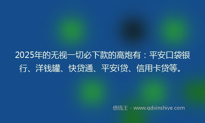 2025年的无视一切必下款的高炮有：平安口袋银行、洋钱罐、快贷通、平安i贷、信用卡贷等。