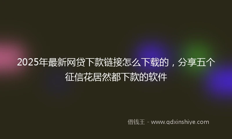 2025年最新网贷下款链接怎么下载的，分享五个征信花居然都下款的软件