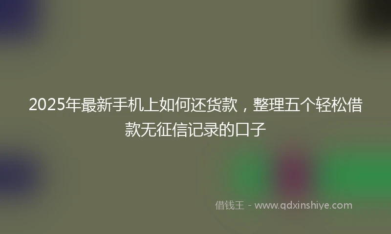 2025年最新手机上如何还货款，整理五个轻松借款无征信记录的口子