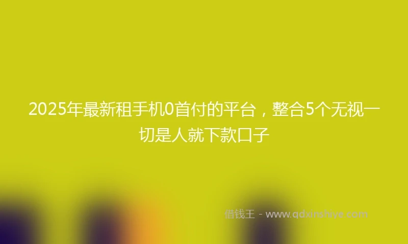 2025年最新租手机0首付的平台，整合5个无视一切是人就下款口子