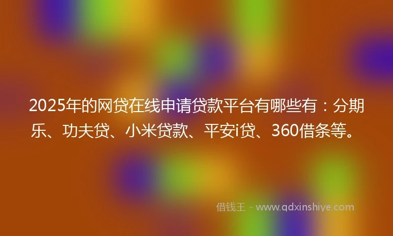 2025年的网贷在线申请贷款平台有哪些有：分期乐、功夫贷、小米贷款、平安i贷、360借条等。