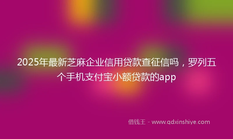 2025年最新芝麻企业信用贷款查征信吗，罗列五个手机支付宝小额贷款的app