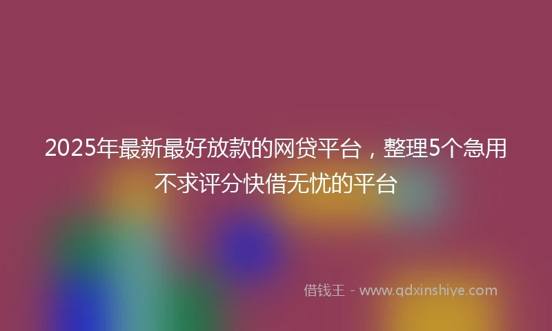2025年最新最好放款的网贷平台，整理5个急用不求评分快借无忧的平台
