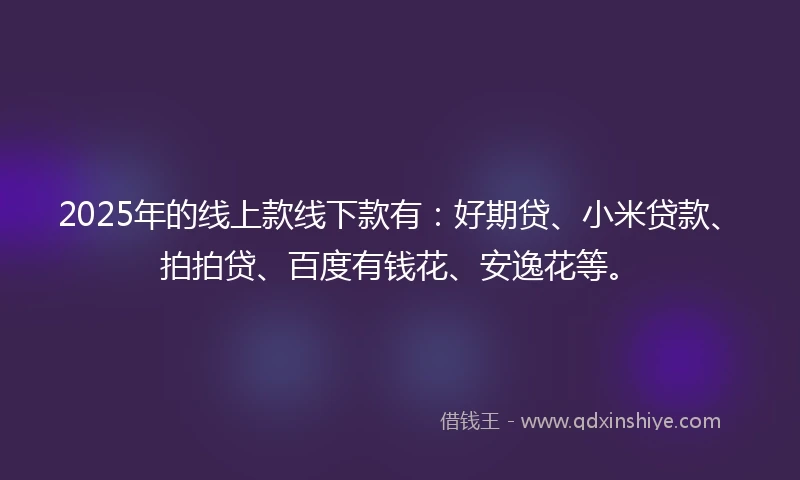 2025年的线上款线下款有：好期贷、小米贷款、拍拍贷、百度有钱花、安逸花等。