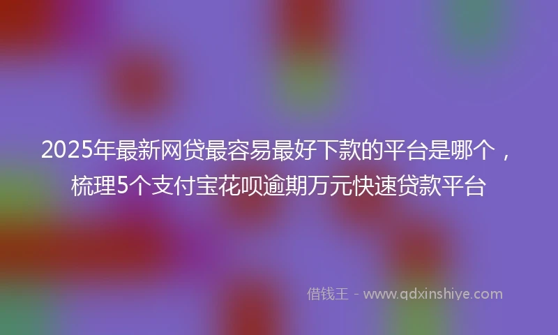 2025年最新网贷最容易最好下款的平台是哪个，梳理5个支付宝花呗逾期万元快速贷款平台