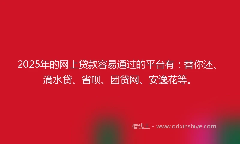 2025年的网上贷款容易通过的平台有：替你还、滴水贷、省呗、团贷网、安逸花等。