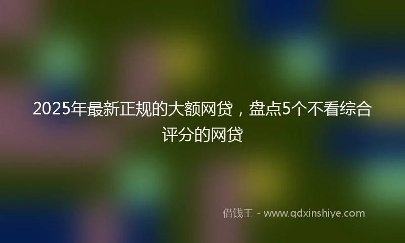 2025年最新正规的大额网贷，盘点5个不看综合评分的网贷