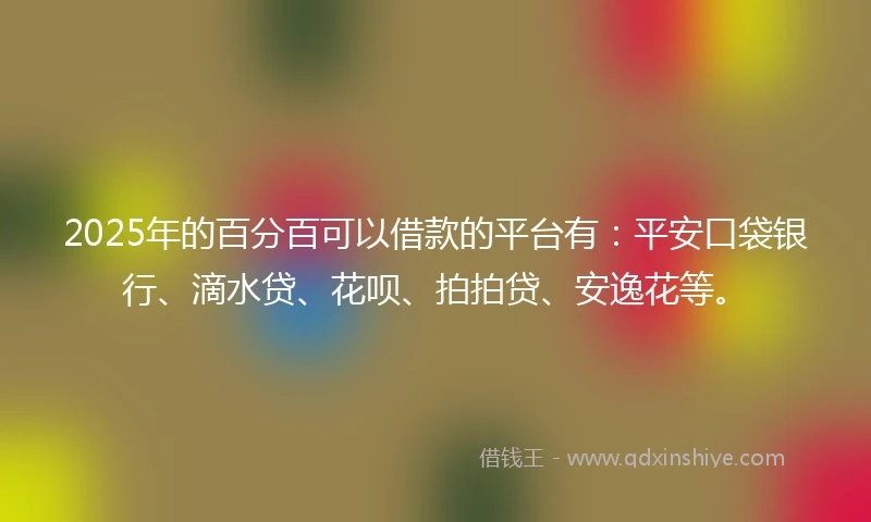 2025年的百分百可以借款的平台有：平安口袋银行、滴水贷、花呗、拍拍贷、安逸花等。