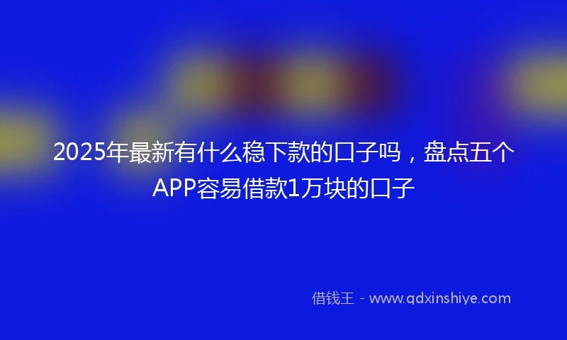 2025年最新有什么稳下款的口子吗，盘点五个APP容易借款1万块的口子