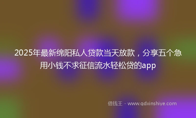 2025年最新绵阳私人贷款当天放款，分享五个急用小钱不求征信流水轻松贷的app