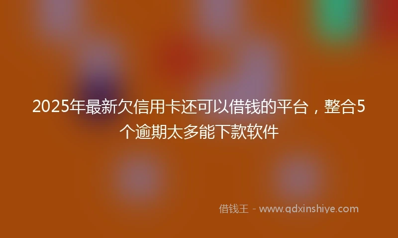 2025年最新欠信用卡还可以借钱的平台，整合5个逾期太多能下款软件