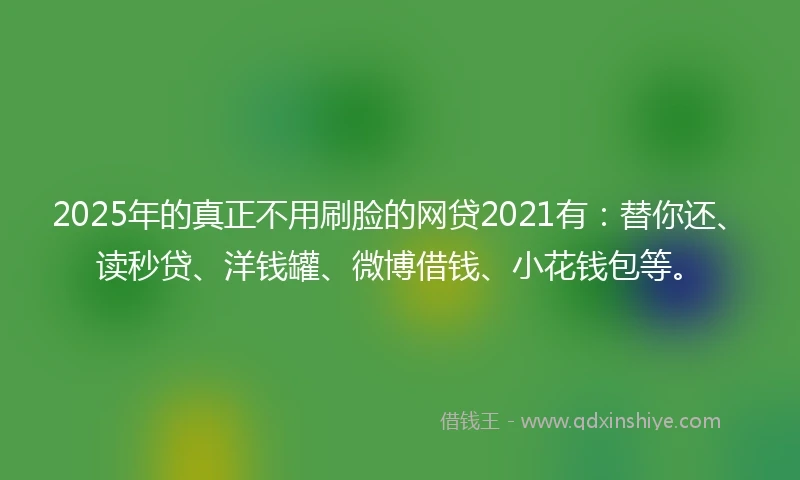 2025年的真正不用刷脸的网贷2021有：替你还、读秒贷、洋钱罐、微博借钱、小花钱包等。