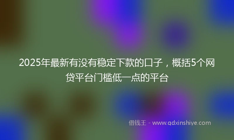 2025年最新有没有稳定下款的口子，概括5个网贷平台门槛低一点的平台