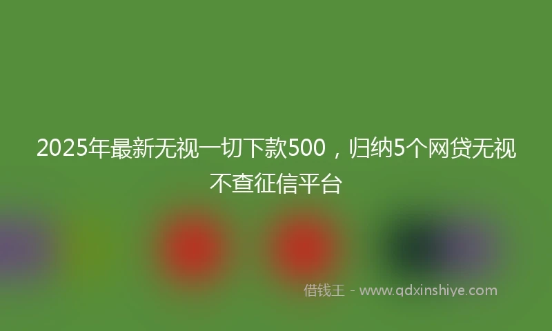 2025年最新无视一切下款500，归纳5个网贷无视不查征信平台