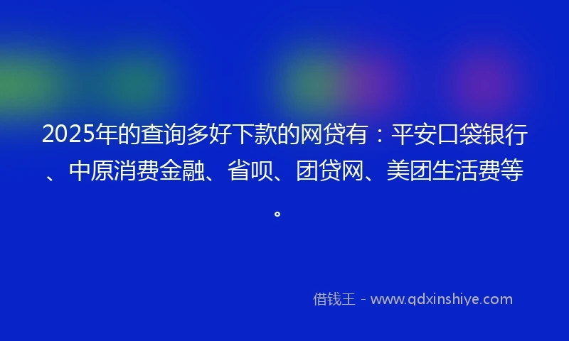 2025年的查询多好下款的网贷有：平安口袋银行、中原消费金融、省呗、团贷网、美团生活费等。