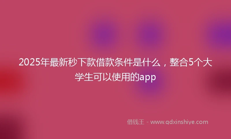 2025年最新秒下款借款条件是什么，整合5个大学生可以使用的app