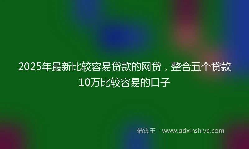 2025年最新比较容易贷款的网贷，整合五个贷款10万比较容易的口子