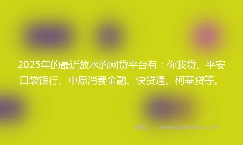 2025年的最近放水的网贷平台有：你我贷、平安口袋银行、中原消费金融、快贷通、柯基贷等。