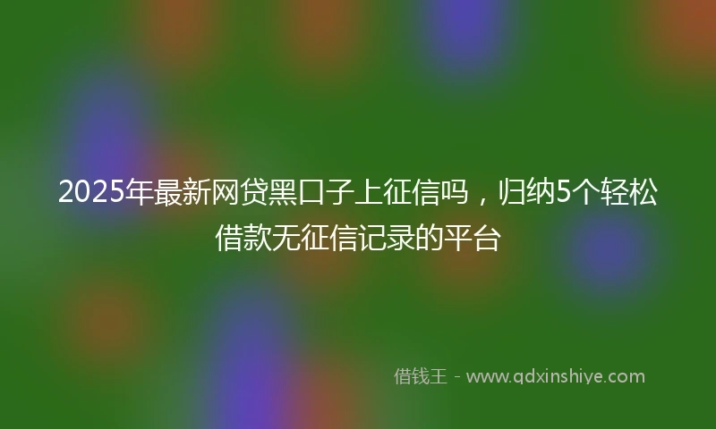 2025年最新网贷黑口子上征信吗，归纳5个轻松借款无征信记录的平台