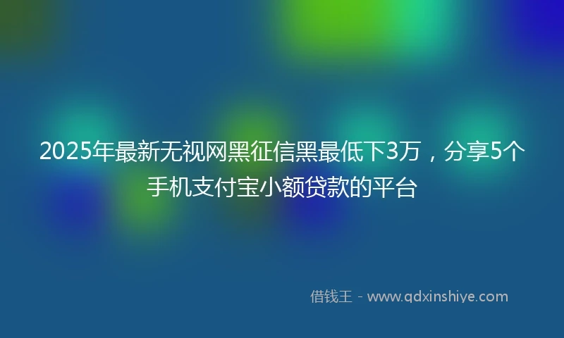 2025年最新无视网黑征信黑最低下3万，分享5个手机支付宝小额贷款的平台