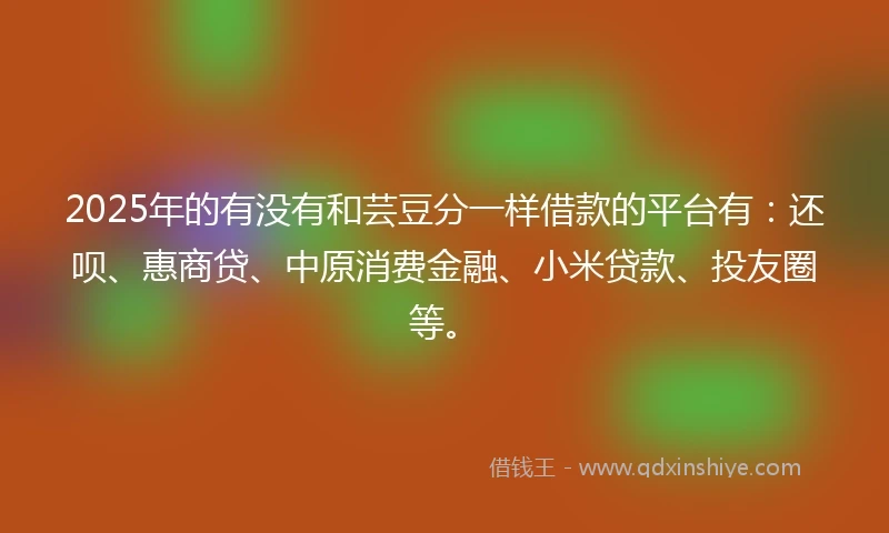 2025年的有没有和芸豆分一样借款的平台有：还呗、惠商贷、中原消费金融、小米贷款、投友圈等。