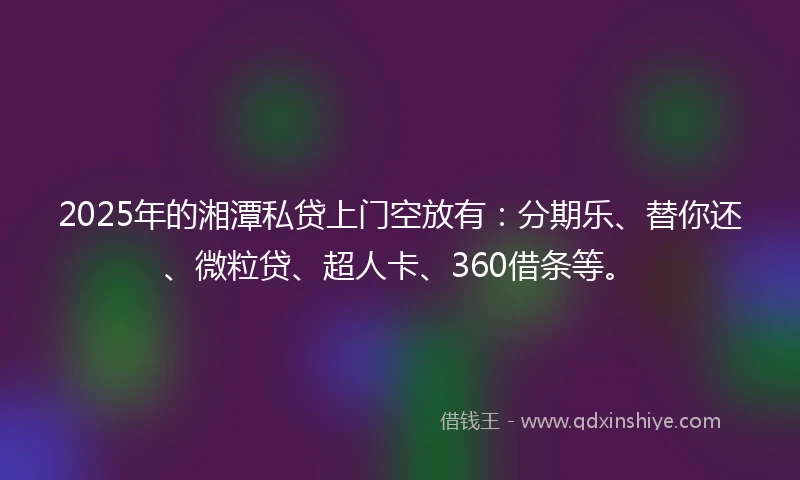 2025年的湘潭私贷上门空放有：分期乐、替你还、微粒贷、超人卡、360借条等。