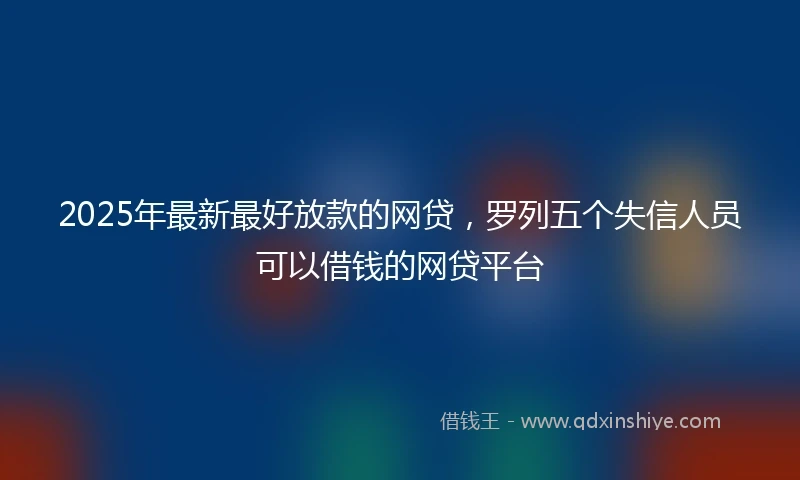 2025年最新最好放款的网贷，罗列五个失信人员可以借钱的网贷平台