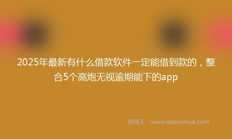 2025年最新有什么借款软件一定能借到款的，整合5个高炮无视逾期能下的app