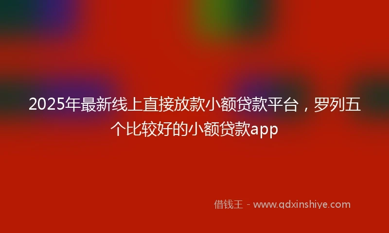 2025年最新线上直接放款小额贷款平台，罗列五个比较好的小额贷款app