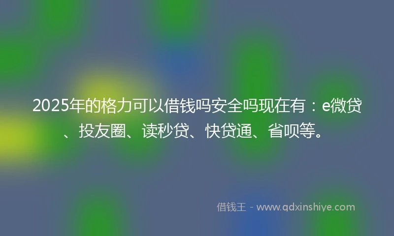 2025年的格力可以借钱吗安全吗现在有：e微贷、投友圈、读秒贷、快贷通、省呗等。