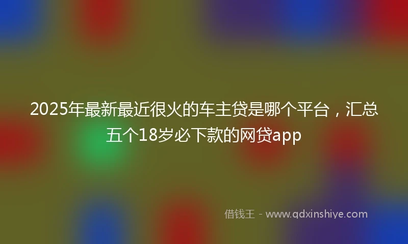 2025年最新最近很火的车主贷是哪个平台，汇总五个18岁必下款的网贷app