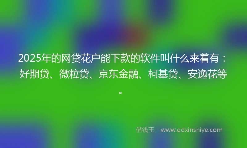 2025年的网贷花户能下款的软件叫什么来着有：好期贷、微粒贷、京东金融、柯基贷、安逸花等。