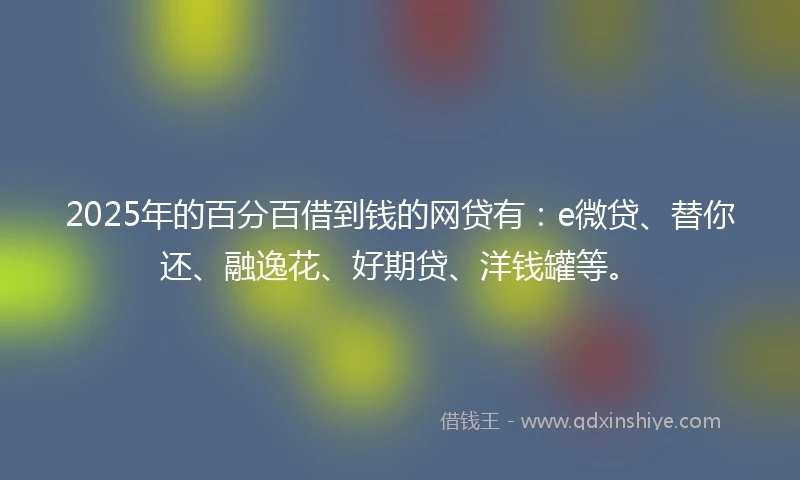 2025年的百分百借到钱的网贷有：e微贷、替你还、融逸花、好期贷、洋钱罐等。