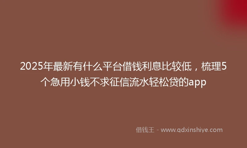 2025年最新有什么平台借钱利息比较低，梳理5个急用小钱不求征信流水轻松贷的app