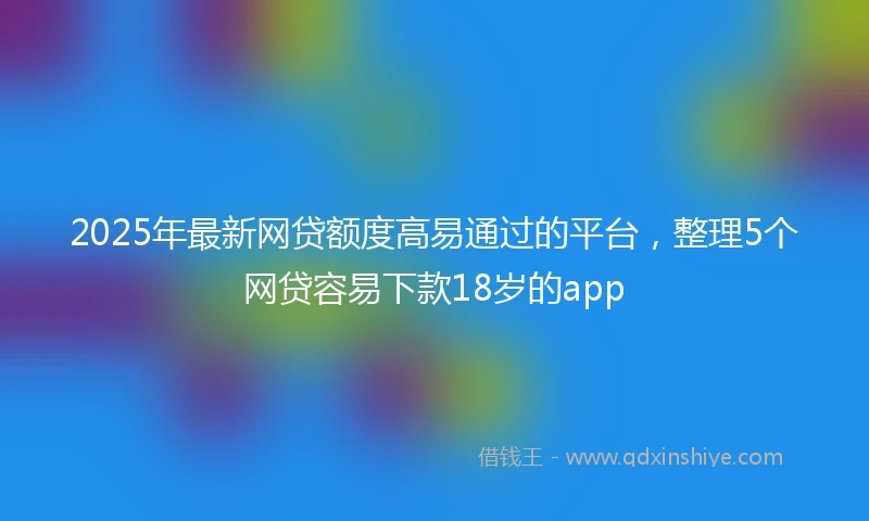 2025年最新网贷额度高易通过的平台，整理5个网贷容易下款18岁的app