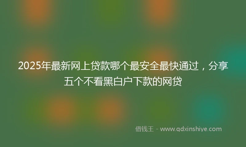 2025年最新网上贷款哪个最安全最快通过，分享五个不看黑白户下款的网贷