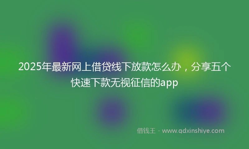 2025年最新网上借贷线下放款怎么办，分享五个快速下款无视征信的app