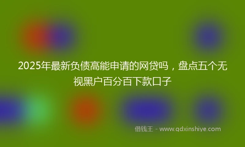 2025年最新负债高能申请的网贷吗，盘点五个无视黑户百分百下款口子