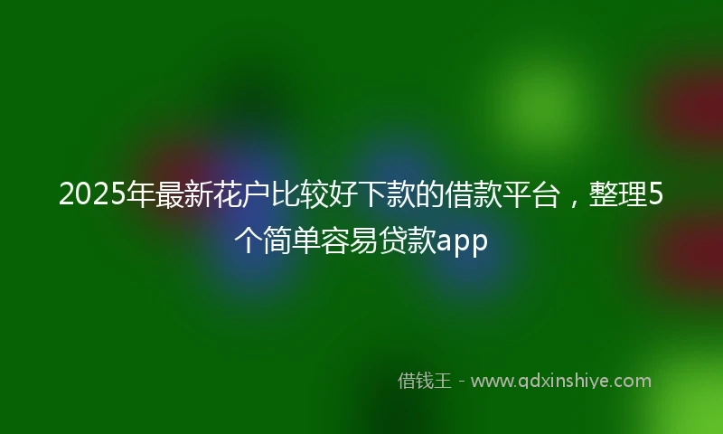 2025年最新花户比较好下款的借款平台，整理5个简单容易贷款app