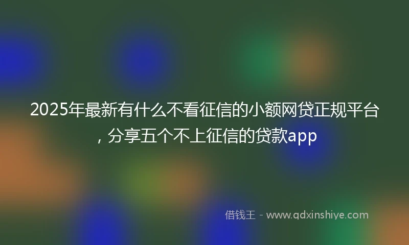 2025年最新有什么不看征信的小额网贷正规平台，分享五个不上征信的贷款app